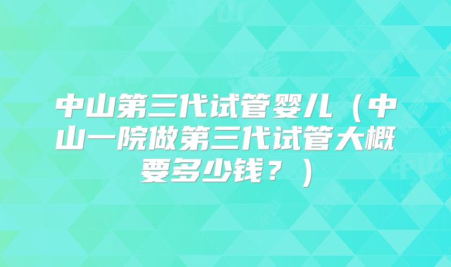 中山第三代试管婴儿(中山一院做第三代试管大概要多少钱?)