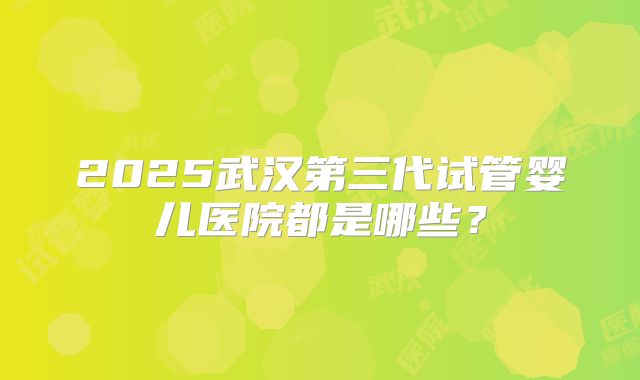 2025武汉第三代试管婴儿医院都是哪些？