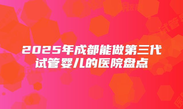 2025年成都能做第三代试管婴儿的医院盘点