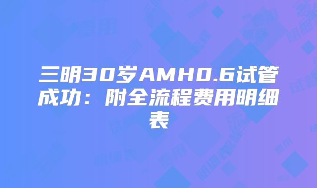 三明30岁AMH0.6试管成功：附全流程费用明细表
