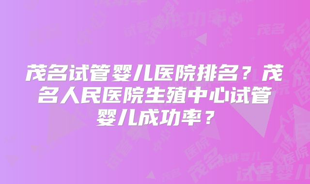 茂名试管婴儿医院排名？茂名人民医院生殖中心试管婴儿成功率？