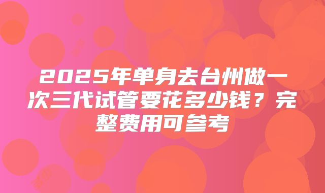 2025年单身去台州做一次三代试管要花多少钱?完整费用可参考