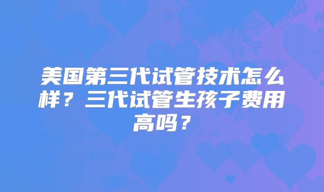 美国第三代试管技术怎么样？三代试管生孩子费用高吗？