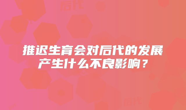 推迟生育会对后代的发展产生什么不良影响?