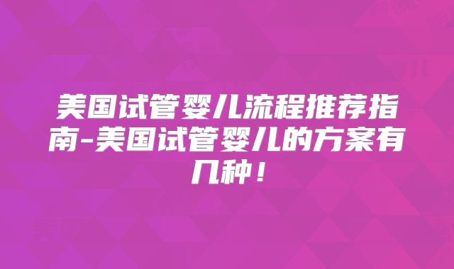 美国试管婴儿流程推荐指南-美国试管婴儿的方案有几种！