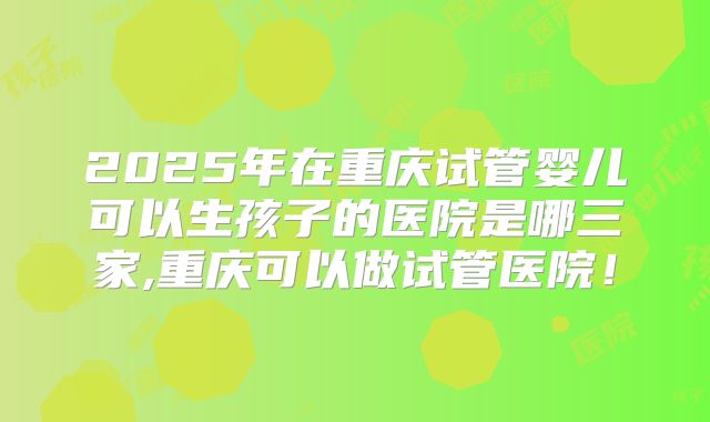2025年在重庆试管婴儿可以生孩子的医院是哪三家,重庆可以做试管医院!