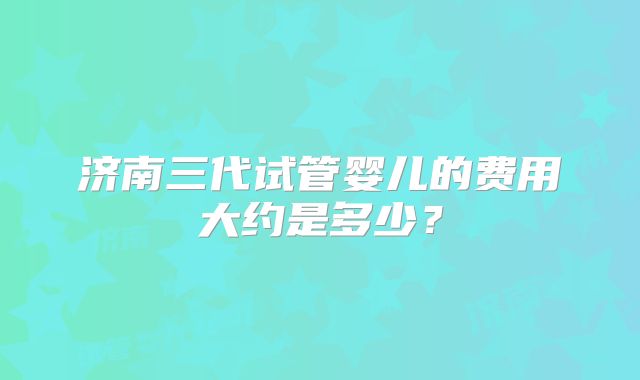 济南三代试管婴儿的费用大约是多少？