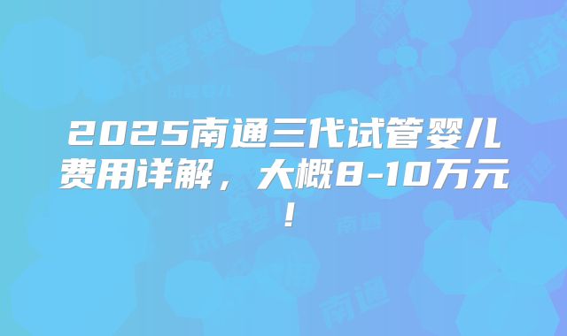 2025南通三代试管婴儿费用详解，大概8-10万元！