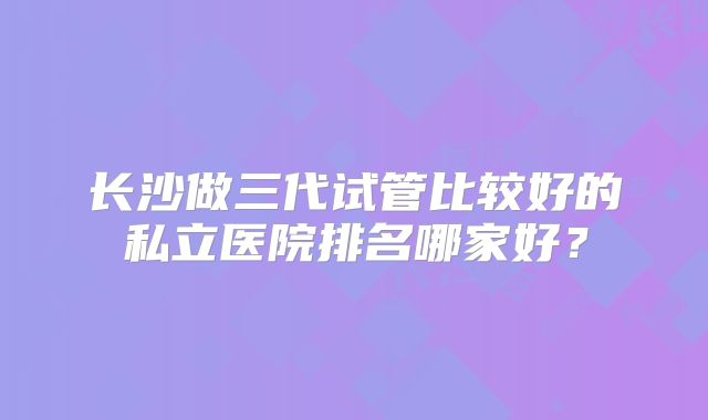 长沙做三代试管比较好的私立医院排名哪家好？