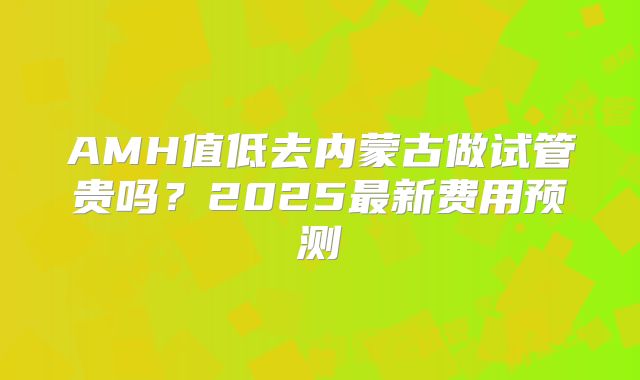 AMH值低去内蒙古做试管贵吗？2025最新费用预测