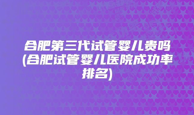 合肥第三代试管婴儿贵吗(合肥试管婴儿医院成功率排名)