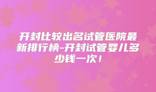 开封比较出名试管医院最新排行榜-开封试管婴儿多少钱一次！