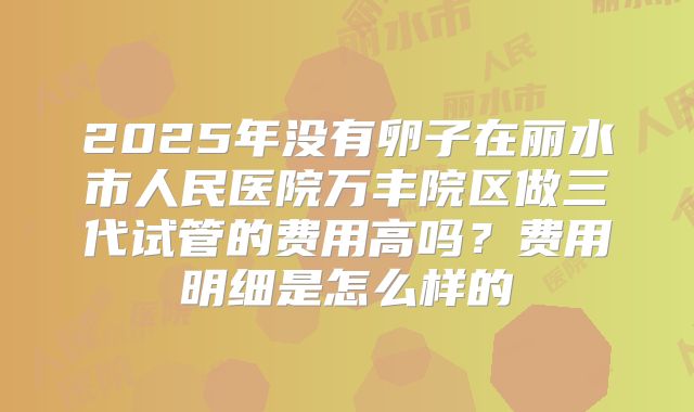 2025年没有卵子在丽水市人民医院万丰院区做三代试管的费用高吗？费用明细是怎么样的