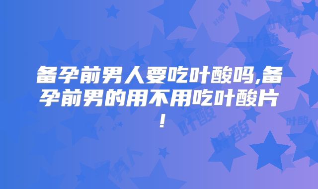 备孕前男人要吃叶酸吗,备孕前男的用不用吃叶酸片!