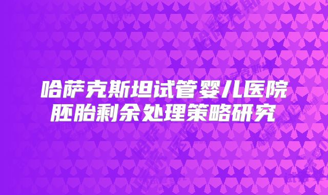 哈萨克斯坦试管婴儿医院胚胎剩余处理策略研究