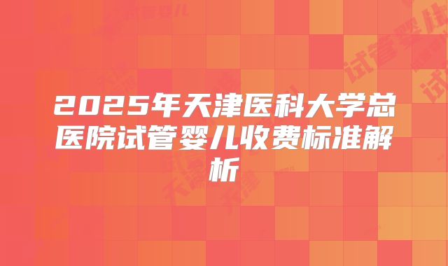 2025年天津医科大学总医院试管婴儿收费标准解析