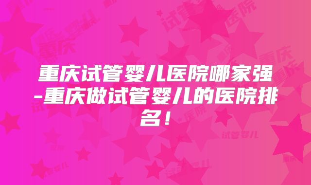 重庆试管婴儿医院哪家强-重庆做试管婴儿的医院排名！