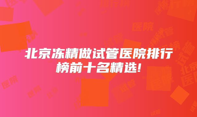 北京冻精做试管医院排行榜前十名精选!