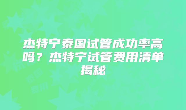 杰特宁泰国试管成功率高吗?杰特宁试管费用清单揭秘