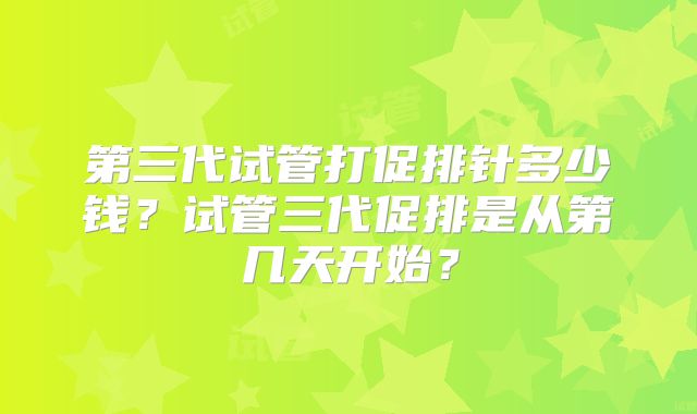 第三代试管打促排针多少钱?试管三代促排是从第几天开始?