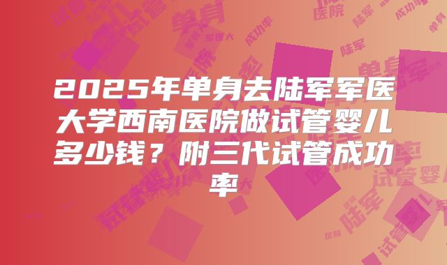 2025年单身去陆军军医大学西南医院做试管婴儿多少钱？附三代试管成功率