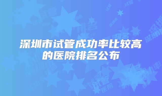 深圳市试管成功率比较高的医院排名公布