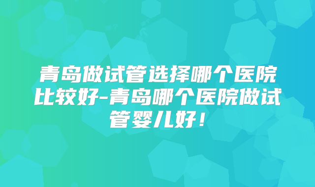 青岛做试管选择哪个医院比较好-青岛哪个医院做试管婴儿好！