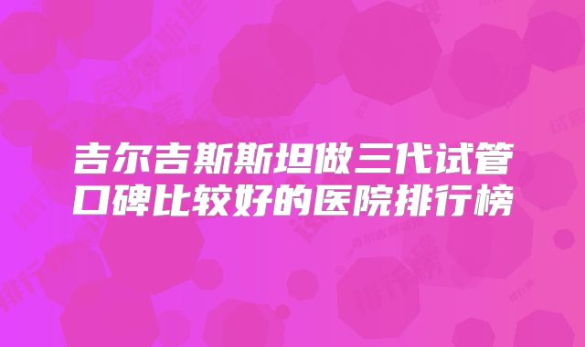 吉尔吉斯斯坦做三代试管口碑比较好的医院排行榜