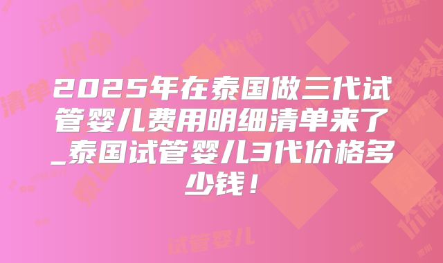 2025年在泰国做三代试管婴儿费用明细清单来了_泰国试管婴儿3代价格多少钱！