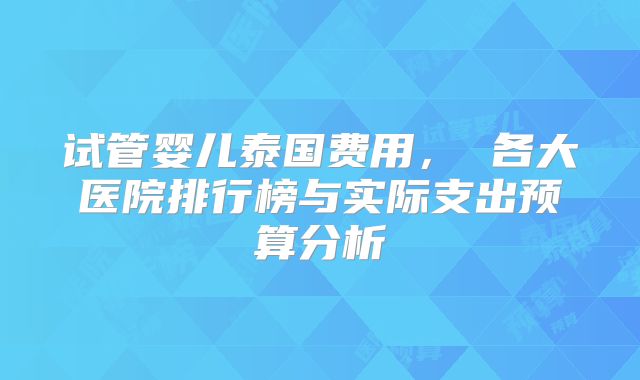 试管婴儿泰国费用， 各大医院排行榜与实际支出预算分析