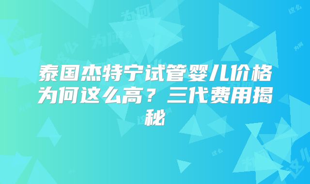 泰国杰特宁试管婴儿价格为何这么高？三代费用揭秘