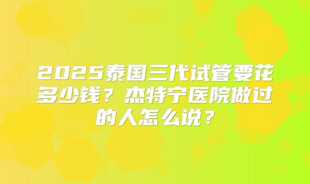 2025泰国三代试管要花多少钱？杰特宁医院做过的人怎么说？