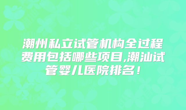 潮州私立试管机构全过程费用包括哪些项目,潮汕试管婴儿医院排名！