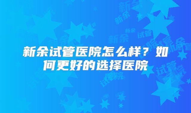 新余试管医院怎么样？如何更好的选择医院