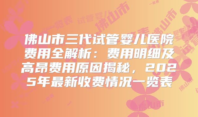 佛山市三代试管婴儿医院费用全解析：费用明细及高昂费用原因揭秘，2025年最新收费情况一览表