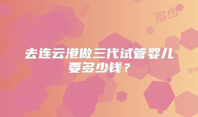 去连云港做三代试管婴儿要多少钱？