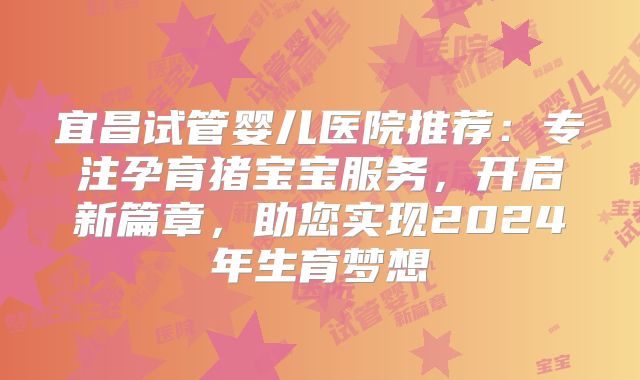 宜昌试管婴儿医院推荐:专注孕育猪宝宝服务,开启新篇章,助您实现2024年生育梦想
