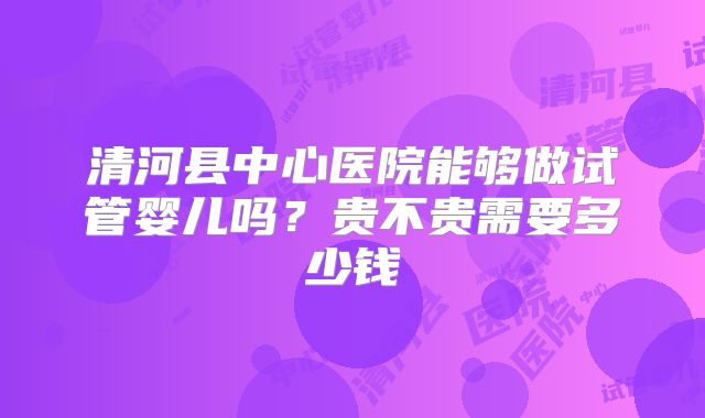 清河县中心医院能够做试管婴儿吗?贵不贵需要多少钱