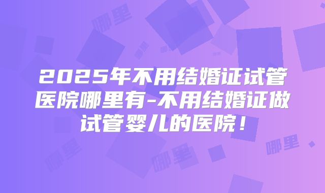 2025年不用结婚证试管医院哪里有-不用结婚证做试管婴儿的医院！