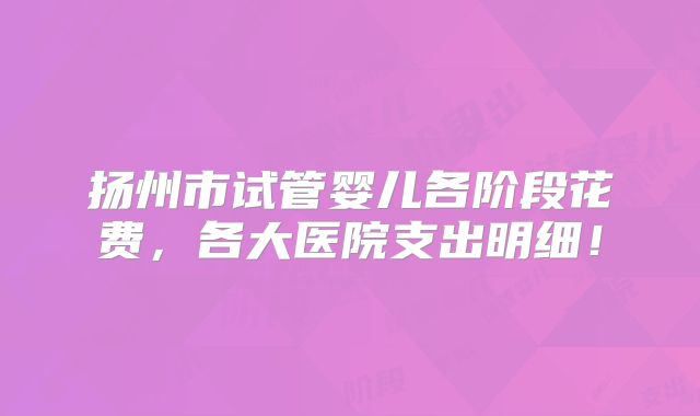 扬州市试管婴儿各阶段花费，各大医院支出明细！