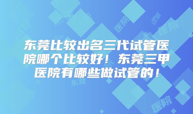 东莞比较出名三代试管医院哪个比较好!东莞三甲医院有哪些做试管的!