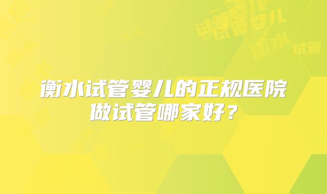 衡水试管婴儿的正规医院做试管哪家好？