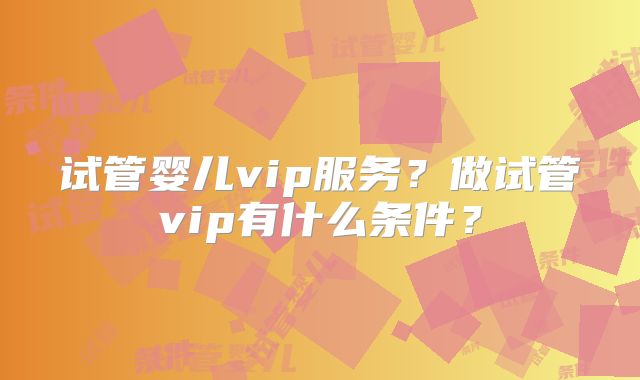试管婴儿vip服务？做试管vip有什么条件？