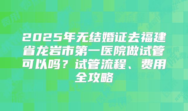 2025年无结婚证去福建省龙岩市第一医院做试管可以吗？试管流程、费用全攻略