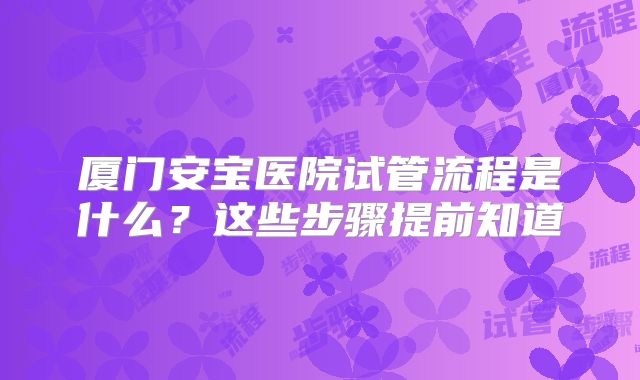 厦门安宝医院试管流程是什么？这些步骤提前知道