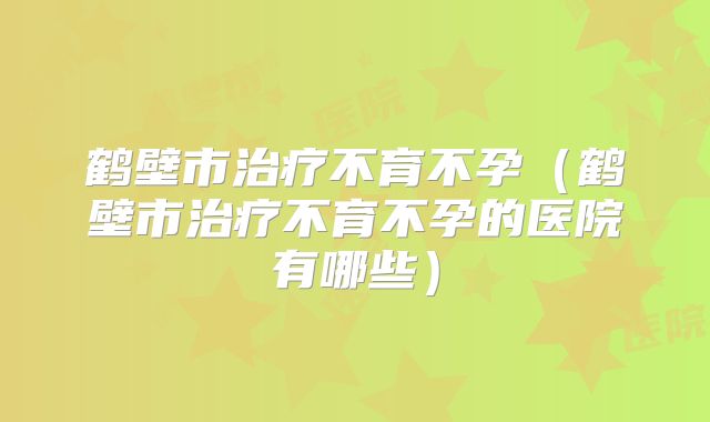 鹤壁市治疗不育不孕（鹤壁市治疗不育不孕的医院有哪些）