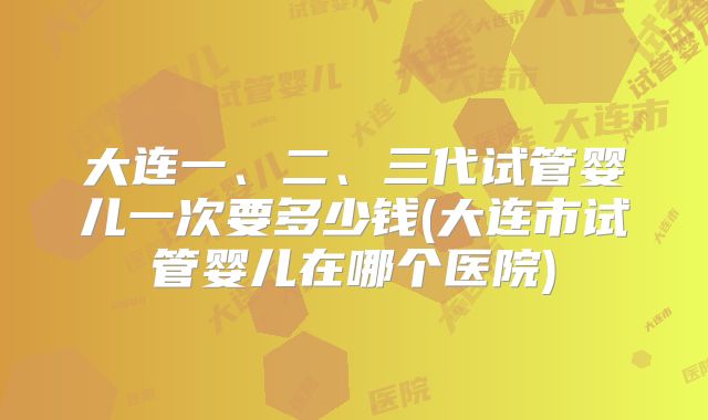 大连一、二、三代试管婴儿一次要多少钱(大连市试管婴儿在哪个医院)
