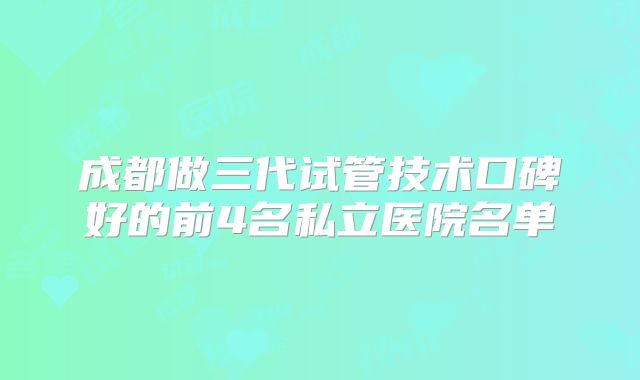 成都做三代试管技术口碑好的前4名私立医院名单