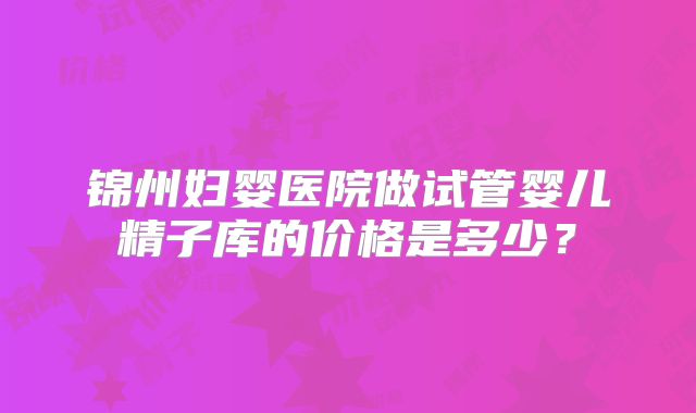 锦州妇婴医院做试管婴儿精子库的价格是多少？