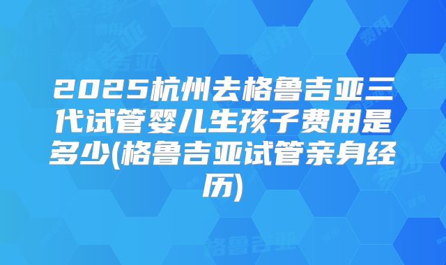 2025杭州去格鲁吉亚三代试管婴儿生孩子费用是多少(格鲁吉亚试管亲身经历)